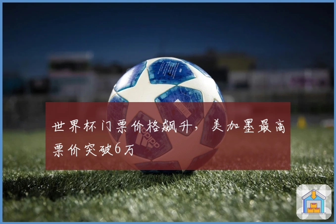 世界杯门票价格飙升，美加墨最高票价突破6万