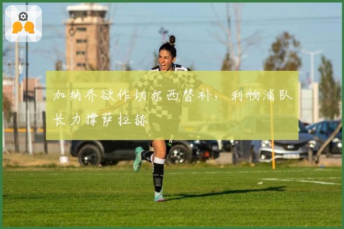 加纳乔欲作切尔西替补，利物浦队长力撑萨拉赫