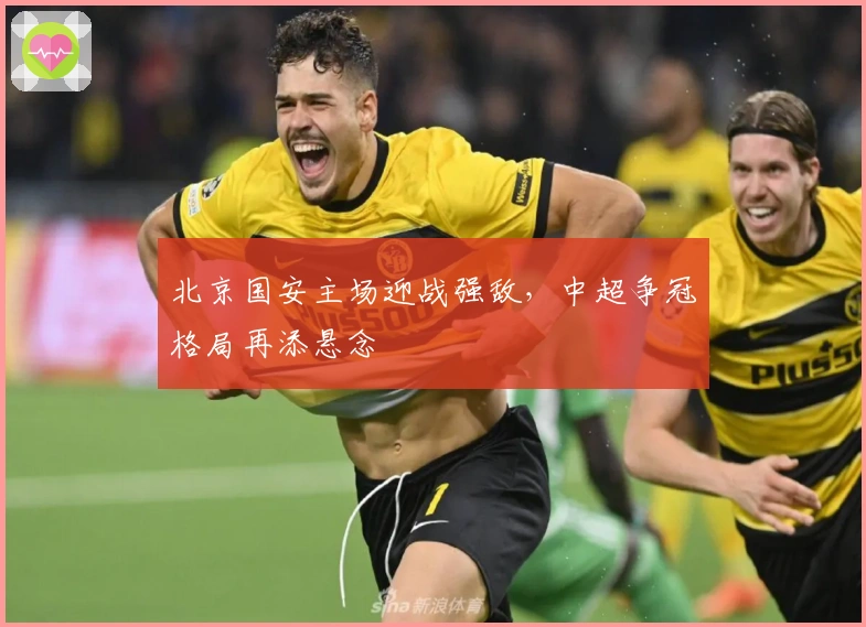 北京国安主场迎战强敌,中超争冠格局再添悬念