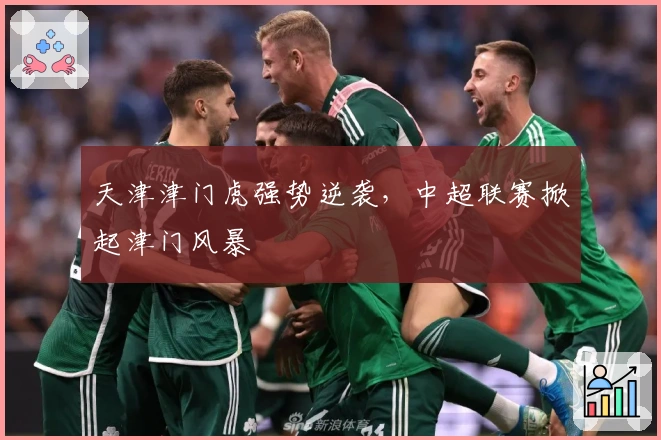 天津津门虎强势逆袭,中超联赛掀起津门风暴