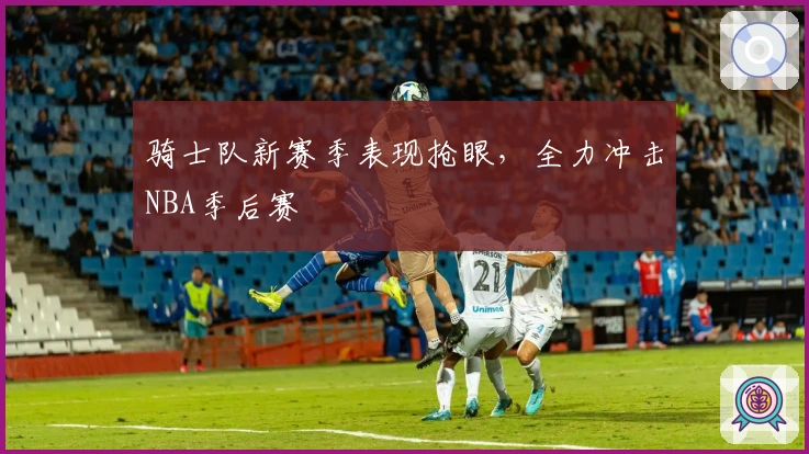 骑士队新赛季表现抢眼，全力冲击NBA季后赛