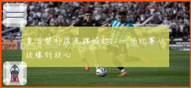 皇马替补席王牌崛起：一场比赛从边缘到核心
