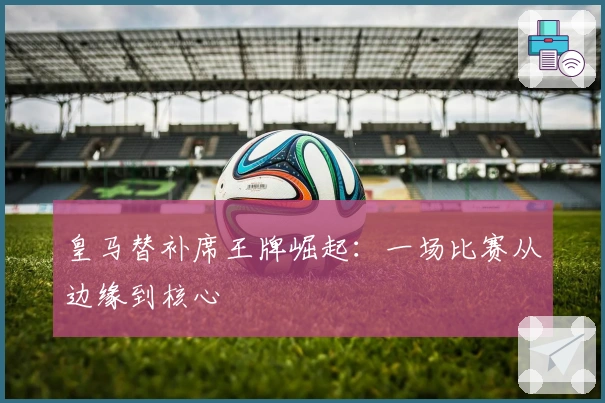 皇马替补席王牌崛起：一场比赛从边缘到核心