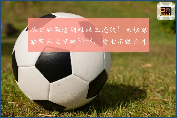 从东部强者到难堪三连败！米切尔缺阵加兰空砍35+8，骑士不敌公牛