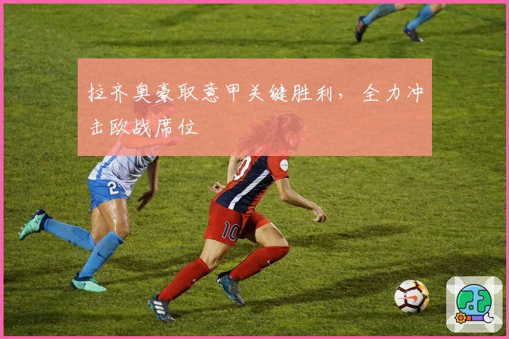 拉齐奥豪取意甲关键胜利，全力冲击欧战席位