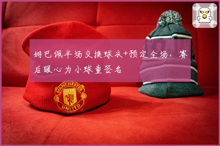 姆巴佩半场交换球衣+预定全场，赛后暖心为小球童签名