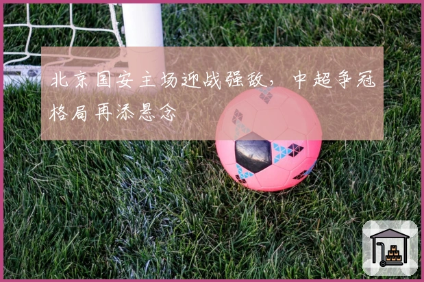 北京国安主场迎战强敌，中超争冠格局再添悬念
