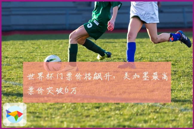 世界杯门票价格飙升，美加墨最高票价突破6万