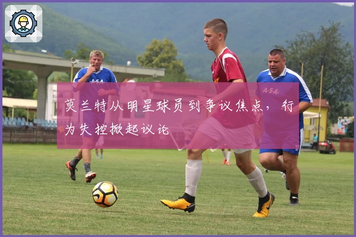 莫兰特从明星球员到争议焦点，行为失控掀起议论